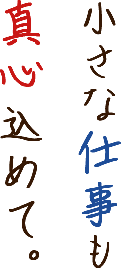 小さな仕事も真心込めて。 